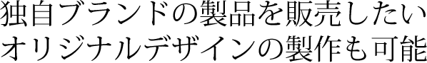 独自ブランドの製品を販売したい オリジナルデザインの製作も可能