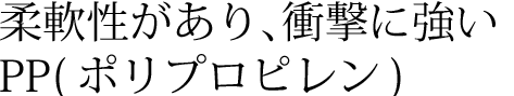 柔軟性があり、衝撃に強いPP(ポリプロピレン)