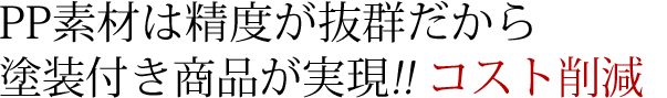 PP素材は精度が抜群だから塗装付き商品が実現!! コスト削減